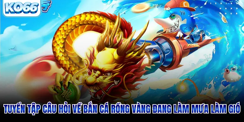 Tuyển tập câu hỏi về bắn cá rồng vàng đang làm mưa làm gió